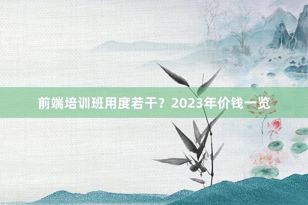 前端培训班用度若干？2023年价钱一览